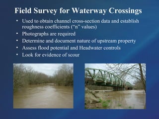 Field Survey for Waterway Crossings
• Used to obtain channel cross-section data and establish
roughness coefficients (“n” values)
• Photographs are required
• Determine and document nature of upstream property
• Assess flood potential and Headwater controls
• Look for evidence of scour
 
