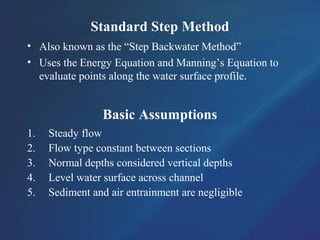 Standard Step Method
• Also known as the “Step Backwater Method”
• Uses the Energy Equation and Manning’s Equation to
evaluate points along the water surface profile.
Basic Assumptions
1. Steady flow
2. Flow type constant between sections
3. Normal depths considered vertical depths
4. Level water surface across channel
5. Sediment and air entrainment are negligible
 