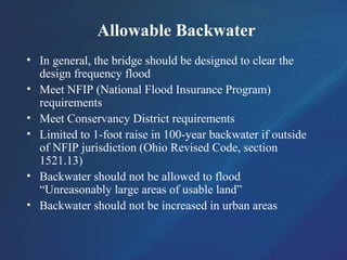 Allowable Backwater
• In general, the bridge should be designed to clear the
design frequency flood
• Meet NFIP (National Flood Insurance Program)
requirements
• Meet Conservancy District requirements
• Limited to 1-foot raise in 100-year backwater if outside
of NFIP jurisdiction (Ohio Revised Code, section
1521.13)
• Backwater should not be allowed to flood
“Unreasonably large areas of usable land”
• Backwater should not be increased in urban areas
 