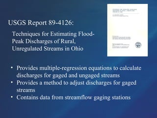 USGS Report 89-4126:
Techniques for Estimating Flood-
Peak Discharges of Rural,
Unregulated Streams in Ohio
• Provides multiple-regression equations to calculate
discharges for gaged and ungaged streams
• Provides a method to adjust discharges for gaged
streams
• Contains data from streamflow gaging stations
 