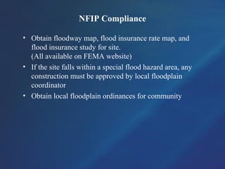 NFIP Compliance
• Obtain floodway map, flood insurance rate map, and
flood insurance study for site.
(All available on FEMA website)
• If the site falls within a special flood hazard area, any
construction must be approved by local floodplain
coordinator
• Obtain local floodplain ordinances for community
 