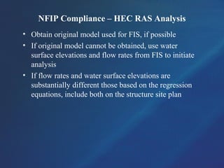 NFIP Compliance – HEC RAS Analysis
• Obtain original model used for FIS, if possible
• If original model cannot be obtained, use water
surface elevations and flow rates from FIS to initiate
analysis
• If flow rates and water surface elevations are
substantially different those based on the regression
equations, include both on the structure site plan
 