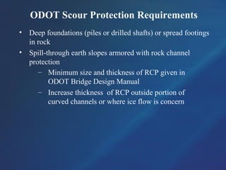ODOT Scour Protection Requirements
• Deep foundations (piles or drilled shafts) or spread footings
in rock
• Spill-through earth slopes armored with rock channel
protection
– Minimum size and thickness of RCP given in
ODOT Bridge Design Manual
– Increase thickness of RCP outside portion of
curved channels or where ice flow is concern
 