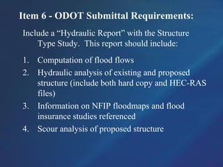 Item 6 - ODOT Submittal Requirements:
Include a “Hydraulic Report” with the Structure
Type Study. This report should include:
1. Computation of flood flows
2. Hydraulic analysis of existing and proposed
structure (include both hard copy and HEC-RAS
files)
3. Information on NFIP floodmaps and flood
insurance studies referenced
4. Scour analysis of proposed structure
 