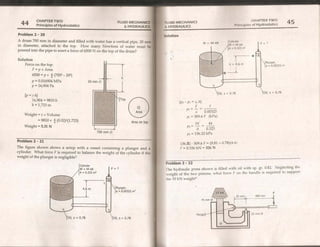 CHAPTER TW/O
Principles of Hydrostatics 45
FLUID MECHANICS
& HYDRAULICS
4 CHAPTER TWO FLUID MECHANIC:
Principles of Hydrostatics & HYDRAULI
Problem 2 - 20 Solution.
A drum 700 mm in diameter and filled with water has a vertical pipe, 20
in diameter, attached to the top. How many Newtons of water must
poured into the pipe to exert a force of 6500 N on the top of the drum?
Solution
Force on the top:
F=px Area
6500 = p x £ (700? - 20?)
p = 0.016904 MPa
p = 16,904 Pa
Plunger,
a = 0.00323 m
Oil, s = 0.78
[p=yh]
16,904 = 9810 h
h=1,723m [po - pr = yh
Ba 0.00823
m = 309.6F (kPa)
W 44
BRE ar
A 0.323
136.22 kPa
Area
Weight = y x Volume
= 9810 x 4 (0.02)2(1.723)
Weight = 5.31 N
Area on top —
700 mm @
p2
Problem 2 - 21
The figure shown shows a setup with a vessel containing a plunger and a
cylinder. What force F is required to balance the weight of the cylinder if the
weight of the plunger is negligible?
136.22 - 309.6 F = (9.81 = 0.78)(4.6)
F = 0.326 kN = 326 N
Problem 2 - 22 ok
Che hydraulic press shown is filled with oil with sp. gr. 0.82. Neglecting .
weight of the two pistons, what force F on the handle is required to suppor
the 10 kN weight?
Cylinder
W = 44 kN F=?
A = 0.323 m2
4.6m Plunger,
a = 0.00323 m?
75mm@ |
Hinge 25mm @
Oil, s = 0.78 Oil, s = 0.78
oil
 