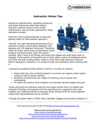Hydraulics: Winter Tips 
Advancing sophistication, operating pressures, 
and closer tolerances mean that today’s 
hydraulic systems require more careful 
maintenance, and as winter approaches, these 
demands increase. 
Here are a few fundamental tips to help with 
getting ready for cold-weather operation: 
-Overall, the right operating temperature for a 
hydraulic system is somewhere between 120- 
degrees and 135-degrees Fahrenheit. Therefore, 
check for areas where lower temperatures could 
produce increased stress. With the system 
working, take a look at all fittings and hoses and replace any that show wear or 
leakage. If the system is frequently low on fluid, place a piece of cardboard where 
you think the leak is taking place. Keep in mind, that under pressure hydraulic 
fluid is hazardous; therefore, it is crucial to wear eye protection when working with 
it. 
-Looking for possible trouble points is vital for a number of reasons: 
• Hoses that may have worked properly in summer can rupture under higher-pressures 
due to winter starting 
• Dented or pinched lines can trigger oil foaming, loss of power and 
overheating. 
• Air leaks can produce fluid-oxidation and develop harmful sludge and gum. 
-Clean and flush the hydraulic reservoir and make certain that it is refilled with 
hydraulic fluid that corresponds with the manufacturer’s suggestions for cold-weather 
use. Differing brands of hydraulic fluids should never be mixed together 
unless their agreeableness can be verified. 
-Change all system filters. A filter that is partially clogged may function properly in 
Yarbrough Industries|(417) 869-5344| http://www.yarbroughindustries.com 
Discover more great content here: 
https://twitter.com/SpfdYarbrough 
http://www.youtube.com/user/yarbroughindustries 
http://www.pinterest.com/yarbroughindus 
https://www.facebook.com/pages/Yarbrough-Industries/150369295060368 
 