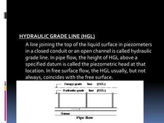 HYDRAULIC GRADE LINE (HGL)
A line joining the top of the liquid surface in piezometers
in a closed conduit or an open channel is called hydraulic
grade line. In pipe flow, the height of HGL above a
specified datum is called the piezometric head at that
location. In free surface flow, the HGL usually, but not
always, coincides with the free surface.
 