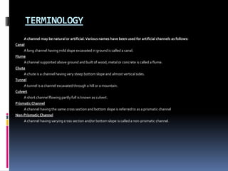 TERMINOLOGY
A channel may be natural or artificial.Various names have been used for artificial channels as follows:
Canal
A long channel having mild slope excavated in ground is called a canal.
Flume
A channel supported above ground and built of wood, metal or concrete is called a flume.
Chute
A chute is a channel having very steep bottom slope and almost vertical sides.
Tunnel
A tunnel is a channel excavated through a hill or a mountain.
Culvert
A short channel flowing partly full is known as culvert.
Prismatic Channel
A channel having the same cross section and bottom slope is referred to as a prismatic channel
Non-Prismatic Channel
A channel having varying cross section and/or bottom slope is called a non-prismatic channel.
 