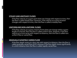STEADYAND UNSTEADY FLOWS
If the flow velocity at a given point does not change with respect to time, then
the flow is called steady flow. However, if the velocity at a given location
changes with respect to time, then the flow is called unsteady flow.
UNIFORM AND NON-UNIFORM FLOWS
If the flow velocity at a given instant of time does not change within a given
length of channel, then the flow is called uniform flow. However, if the flow
velocity at a time varies with respect to distance, then the flow is called non-
uniform flow or varied flow.
GRADUALLY & RAPIDLYVARIED FLOW
If the flow depth varies at a slow rate with respect to distance, then the flow is
called gradually varied flow (GVF) whereas if the flow depth varies significantly
in a short distance then the flow is called rapidly varied flow.
 