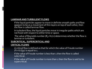 LAMINAR ANDTURBULENT FLOWS
If the liquid particles appear to move in definite smooth paths and flow
appears to be as a movement of thin layers on top of each other, then
the flow is called laminar flow.
In turbulent flow, the liquid particles move in irregular paths which are
not fixed with respect to either time or space.
The value of Reynolds number (Re=VL/) determines whether the flow is
laminar or turbulent.
SUBCRITICAL, SUPERCRITICAL AND
CRITICAL FLOWS
A critical flow is defined as that for which the value of Froude number
(Fr=V/√gy) is equal to 1.
If the value of Froude number is less than 1 then the flow is called
subcritical.
If the value of Froude number is more than 1 then the flow is said to be
supercritical.
 