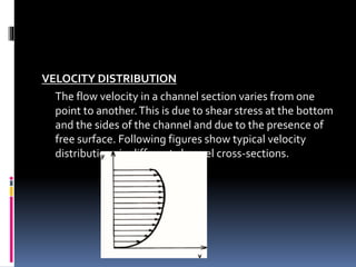 VELOCITY DISTRIBUTION
The flow velocity in a channel section varies from one
point to another.This is due to shear stress at the bottom
and the sides of the channel and due to the presence of
free surface. Following figures show typical velocity
distributions in different channel cross-sections.
 