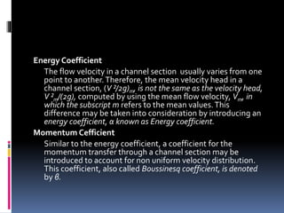 Energy Coefficient
The flow velocity in a channel section usually varies from one
point to another.Therefore, the mean velocity head in a
channel section, (V ²/2g)m, is not the same as the velocity head,
V ²m/(2g), computed by using the mean flow velocity, Vm, in
which the subscript m refers to the mean values.This
difference may be taken into consideration by introducing an
energy coefficient, α known as Energy coefficient.
Momentum Cefficient
Similar to the energy coefficient, a coefficient for the
momentum transfer through a channel section may be
introduced to account for non uniform velocity distribution.
This coefficient, also called Boussinesq coefficient, is denoted
by β.
 