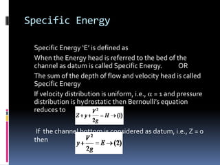 Specific Energy
Specific Energy ‘E’ is defined as
When the Energy head is referred to the bed of the
channel as datum is called Specific Energy. OR
The sum of the depth of flow and velocity head is called
Specific Energy
If velocity distribution is uniform, i.e.,  = 1 and pressure
distribution is hydrostatic then Bernoulli’s equation
reduces to
If the channel bottom is considered as datum, i.e., Z = 0
then
 