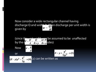 Now consider a wide rectangular channel having
discharge Q and width B.Then discharge per unit width is
given by
(since the unit width can be assumed to be unaffected
by the channel bed and sides)
Now
or
So equation (2) can be written as
 