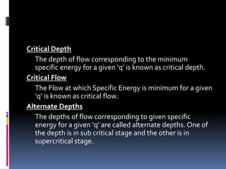 Critical Depth
The depth of flow corresponding to the minimum
specific energy for a given ‘q’ is known as critical depth.
Critical Flow
The Flow at which Specific Energy is minimum for a given
‘q’ is known as critical flow.
Alternate Depths
The depths of flow corresponding to given specific
energy for a given ‘q’ are called alternate depths. One of
the depth is in sub critical stage and the other is in
supercritical stage.
 