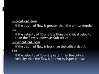 Sub critical Flow
If the depth of flow is greater than the critical depth.
OR
If the velocity of flow is less than the critical velocity
than the flow is known as Sub critical.
Super critical Flow
If the depth of flow is less than the critical depth.
OR
If the velocity of flow is greater than the critical
velocity than the flow is known as Super critical.
 