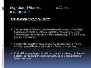 Engr.kashifhashmi cell no,
03205076452
APPLICATION OF CRITICAL FLOW
 The property of flow that discharge is maximum at critical depth
has been utilized to develop several flow measuring devices.
These devices are called critical-flow meters, e.g., Parshall flume,
broad-crested weir etc.
 Similarly the length of bridges or other structures on a channel
may be reduced by producing critical flow at that section.
 Critical flow may be produced in a channel by raising the channel
bottom, by reducing the channel width, or by a combination of
these measures.
 