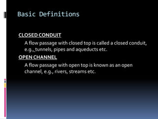 Basic Definitions
CLOSED CONDUIT
A flow passage with closed top is called a closed conduit,
e.g., tunnels, pipes and aqueducts etc.
OPEN CHANNEL
A flow passage with open top is known as an open
channel, e.g., rivers, streams etc.
 