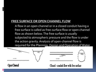 FREE SURFACE OR OPEN CHANNEL FLOW
A flow in an open channel or in a closed conduit having a
free surface is called as free-surface flow or open channel
flow as shown below.The free surface is usually
subjected to atmospheric pressure and the flow is under
the action gravity. Analysis of open-channel flow is
required for the Planning, Design and Operation ofWater
Resource Projects.
 