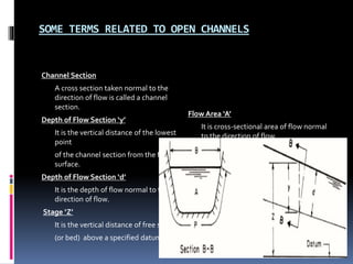SOME TERMS RELATED TO OPEN CHANNELS
Channel Section
A cross section taken normal to the
direction of flow is called a channel
section.
Depth of Flow Section ‘y’
It is the vertical distance of the lowest
point
of the channel section from the free
surface.
Depth of Flow Section ‘d’
It is the depth of flow normal to the
direction of flow.
Stage ‘Z’
It is the vertical distance of free surface
(or bed) above a specified datum.
Flow Area ‘A’
It is cross-sectional area of flow normal
to the direction of flow.
 