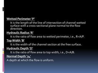 Wetted Perimeter ‘P’
It is the length of the line of intersection of channel wetted
surface with a cross-sectional plane normal to the flow
direction.
Hydraulic Radius ‘R’
It is the ratio of flow area to wetted perimeter, i.e., R=A/P.
TopWidth ‘B’
It is the width of the channel section at the free surface.
Hydraulic Depth ‘D’
It is the ratio of flow area to top width, i.e., D=A/B.
Normal Depth ‘y₀’
A depth at which the flow is uniform.
 