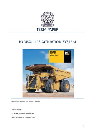TERM PAPER

            HYDRAULICS ACTUATION SYSTEM




Caterpillar 797B mining truck. Source: Caterpillar




Submitted By:

RAJESH KUMAR P2009ME1100

LALIT AGGARWAL P2009ME 1088



                                                         1
 
