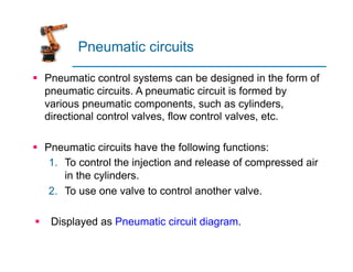 Pneumatic circuits
§ Pneumatic control systems can be designed in the form of
pneumatic circuits. A pneumatic circuit is formed by
various pneumatic components, such as cylinders,
directional control valves, flow control valves, etc.
§ Pneumatic circuits have the following functions:
1. To control the injection and release of compressed air
in the cylinders.
2. To use one valve to control another valve.
§ Displayed as Pneumatic circuit diagram.
 