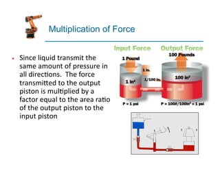 Multiplication of Force
§ Since	
  liquid	
  transmit	
  the	
  
same	
  amount	
  of	
  pressure	
  in	
  
all	
  direc4ons.	
  	
  The	
  force	
  
transmi7ed	
  to	
  the	
  output	
  
piston	
  is	
  mul4plied	
  by	
  a	
  
factor	
  equal	
  to	
  the	
  area	
  ra4o	
  
of	
  the	
  output	
  piston	
  to	
  the	
  
input	
  piston	
  
 