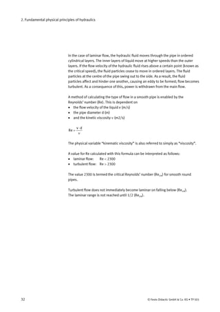 2. Fundamental physical principles of hydraulics
In the case of laminar flow, the hydraulic fluid moves through the pipe in ordered
cylindrical layers. The inner layers of liquid move at higher speeds than the outer
layers. If the flow velocity of the hydraulic fluid rises above a certain point (known as
the critical speed), the fluid particles cease to move in ordered layers. The fluid
particles at the centre of the pipe swing out to the side. As a result, the fluid
particles affect and hinder one another, causing an eddy to be formed; flow becomes
turbulent. As a consequence of this, power is withdrawn from the main flow.
A method of calculating the type of flow in a smooth pipe is enabled by the
Reynolds’ number (Re). This is dependent on
• the flow velocity of the liquid v (m/s)
• the pipe diameter d (m)
• and the kinetic viscosity ν (m2/s)
ν
⋅
=
dv
Re
The physical variable “kinematic viscosity” is also referred to simply as “viscosity”.
A value for Re calculated with this formula can be interpreted as follows:
• laminar flow: Re < 2300
• turbulent flow: Re > 2300
The value 2300 is termed the critical Reynolds’ number (Recrit) for smooth round
pipes.
Turbulent flow does not immediately become laminar on falling below (Recrit).
The laminar range is not reached until 1/2 (Recrit).
32 © Festo Didactic GmbH & Co. KG • TP 501
 