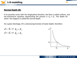 1-D modelling 10
Normal Depth d0:
If no quantity varies with the longitudinal direction, the flow is called uniform, and
the momentum equation representing the process is 𝑆0 = 𝑆𝑓 .The depth for
which this happens is called the normal depth.
For a given discharge, Sf is a decreasing function of water depth, therefore:
d 
d 
d0 
d0 
S0  S f
S0  Sf
 