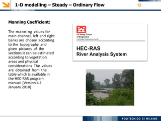 1-D modelling – Steady – Ordinary Flow 12
Manning Coefficient:
The manning values for
main channel, left and right
banks are chosen according
to the topography and
given pictures of the
sections.it can be estimated
according to vegetation
areas and physical
considerations The values
are obtained from the
table which is available in
the HEC-RAS program
manual. (Version 4.1
January 2010)
 
