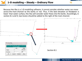 1-D modelling – Steady – Ordinary Flow 15
Because Hec-Ras is a 1-D modelling software, it cannot consider whether water can move
across the main channel to the banks or not. Thus, if the bed elevation at floodplain is
lower than water surface, Hec-Ras will consider water flows into the banks. Accordingly, in
section 8.1 and 9, two levees should be added to the right of the main channel.
Section 8.1
 