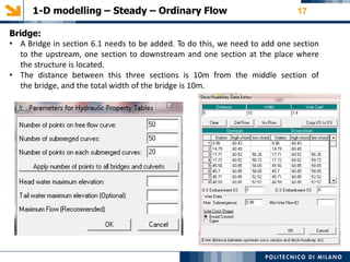 1-D modelling – Steady – Ordinary Flow 17
Bridge:
• A Bridge in section 6.1 needs to be added. To do this, we need to add one section
to the upstream, one section to downstream and one section at the place where
the structure is located.
• The distance between this three sections is 10m from the middle section of
the bridge, and the total width of the bridge is 10m.
 