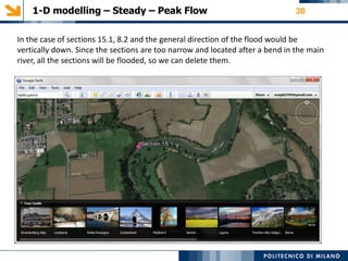 1-D modelling – Steady – Peak Flow 30
In the case of sections 15.1, 8.2 and the general direction of the flood would be
vertically down. Since the sections are too narrow and located after a bend in the main
river, all the sections will be flooded, so we can delete them.
 