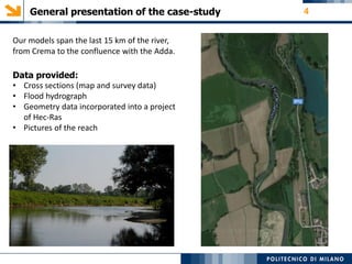 General presentation of the case-study 4
Our models span the last 15 km of the river,
from Crema to the confluence with the Adda.
Data provided:
• Cross sections (map and survey data)
• Flood hydrograph
• Geometry data incorporated into a project
of Hec‐Ras
• Pictures of the reach
 