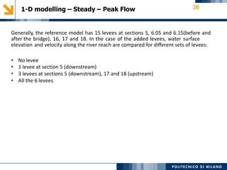 1-D modelling – Steady – Peak Flow 38
Generally, the reference model has 15 levees at sections 5, 6.05 and 6.15(before and
after the bridge), 16, 17 and 18. In the case of the added levees, water surface
elevation and velocity along the river reach are compared for different sets of levees:
• No levee
• 1 levee at section 5 (downstream)
• 3 levees at sections 5 (downstream), 17 and 18 (upstream)
• All the 6 levees
 