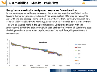 1-D modelling – Steady – Peak Flow 42
70
Peak flow
65 original condition
-0.00560
-0.01
55
-0.02
50
0.005
45 0.1
0.0240
0 2000 4000 6000 8000 10000 12000 14000 16000
Distance from upstream (m)
WaterSurfaceelevation(m)
Roughness sensitivity analysis on water surface elevation
In the same manner as the previous case, the lower the manning coefficient is, the
lower is the water surface elevation and vice versa. A clear difference between this
plot with the one corresponding to the ordinary flow is that seemingly, the peak flow
condition is more sensitive to manning variation when compared to the ordinary flow.
This will be studied more in the upcoming slides. Comparing this plot with the
previous one also shows that although; in case of the ordinary flow all conditions pass
the bridge with the same water depth, in case of the peak flow, this phenomena is
not observed.
 