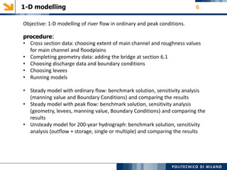 1-D modelling 6
Objective: 1‐D modelling of river flow in ordinary and peak conditions.
procedure:
• Cross section data: choosing extent of main channel and roughness values
for main channel and floodplains
• Completing geometry data: adding the bridge at section 6.1
• Choosing discharge data and boundary conditions
• Choosing levees
• Running models
• Steady model with ordinary flow: benchmark solution, sensitivity analysis
(manning value and Boundary Conditions) and comparing the results
• Steady model with peak flow: benchmark solution, sensitivity analysis
(geometry, levees, manning value, Boundary Conditions) and comparing the
results
• Unsteady model for 200-year hydrograph: benchmark solution, sensitivity
analysis (outflow + storage, single or multiple) and comparing the results
 