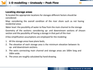 1-D modelling – Unsteady – Peak Flow 50
Locating storage areas
To located the appropriate locations for storages different factors should be
considered:
Map: considering the overall condition of the river shore such as not having
residential areas
Water level: the possibility of water to flow from the main channel to the storage
Geometry of the sections: considering up- and downstream sections of chosen
section and the possibility of having a storage in that part of the river
A few simplification assumptions are employed for the modeling:
1. All the storage areas have plane beds;
2. The elevation of each storage area is the minimum elevation between its
up- and downstream sections.
3. The weirs connecting main channel and storage areas are 100m long and
100m wide.
4. The areas are roughly calculated by hand-drawing.
 