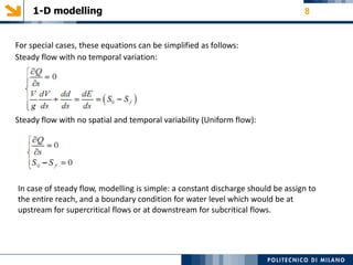 1-D modelling 8
For special cases, these equations can be simplified as follows:
Steady flow with no temporal variation:
Steady flow with no spatial and temporal variability (Uniform flow):
In case of steady flow, modelling is simple: a constant discharge should be assign to
the entire reach, and a boundary condition for water level which would be at
upstream for supercritical flows or at downstream for subcritical flows.
 