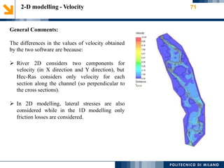 2-D modelling - Velocity 71
General Comments:
The differences in the values of velocity obtained
by the two software are because:
 River 2D considers two components for
velocity (in X direction and Y direction), but
Hec-Ras considers only velocity for each
section along the channel (so perpendicular to
the cross sections).
 In 2D modelling, lateral stresses are also
considered while in the 1D modelling only
friction losses are considered.
 
