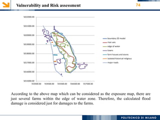 Vulnerability and Risk assessment 74
5022000.00
5021000.00
5020000.00
boundary 2D model
river axis
edge of water
towns
farm houses and stores
isolated historical-religious
major roads
5019000.00
5018000.00
5017000.00
5016000.00
5015000.00
553500.00 554500.00 555500.00 556500.00 557500.00
According to the above map which can be considered as the exposure map, there are
just several farms within the edge of water zone. Therefore, the calculated flood
damage is considered just for damages to the farms.
 