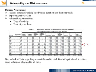 Vulnerability and Risk assessment 76
DamageAssessment:
 Hazard: the characteristic flood with a duration less than one week
 ExposedArea = 530 ha
 Vulnerability parameters:


Type of activity
Time of year: June
Due to lack of data regarding areas dedicated to each kind of agricultural activities,
equal values are allocated to all parts.
 