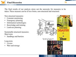 Final Discussion 78
The final results of our analysis stress out the necessity for measures
taken. These measure can be of two forms, non-structural and structural.
to be
Non structural measures:
• Constant monitoring
• Emergency planning
• Information technologies
• Knowledge and training
• Land-use planning
Sustainable structural measures:
Short term
• Sandbags and barriers
Long term
• Levees
• Weir and storage
 