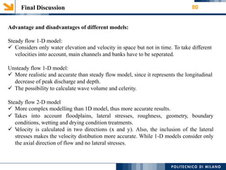 Final Discussion 80
Advantage and disadvantages of different models:
Steady flow 1-D model:
 Considers only water elevation and velocity in space but not in time. To take different
velocities into account, main channels and banks have to be seperated.
Unsteady flow 1-D model:
 More realistic and accurate than steady flow model, since it represents the longitudinal
decrease of peak discharge and depth.
 The possibility to calculate wave volume and celerity.
Steady flow 2-D model
 More complex modelling than 1D model, thus more accurate results.
 Takes into account floodplains, lateral stresses, roughness, geometry, boundary
conditions, wetting and drying condition treatments.
 Velocity is calculated in two directions (x and y). Also, the inclusion of the lateral
stresses makes the velocity distibution more accurate. While 1-D models consider only
the axial direction of flow and no lateral stresses.
 