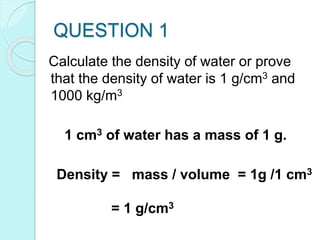 QUESTION 1
Calculate the density of water or prove
that the density of water is 1 g/cm3 and
1000 kg/m3
1 cm3 of water has a mass of 1 g.
Density = mass / volume = 1g /1 cm3
= 1 g/cm3
 