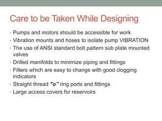 Care to be Taken While Designing
• Pumps and motors should be accessible for work
• Vibration mounts and hoses to isolate pump VIBRATION
• The use of ANSI standard bolt pattern sub plate mounted
valves
• Drilled manifolds to minimize piping and fittings
• Filters which are easy to change with good clogging
indicators
• Straight thread "o” ring ports and fittings
• Large access covers for reservoirs
 