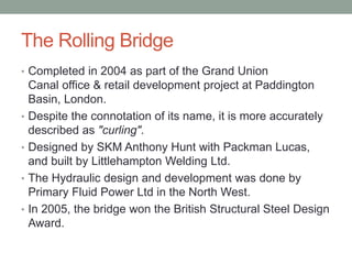 The Rolling Bridge
• Completed in 2004 as part of the Grand Union
Canal office & retail development project at Paddington
Basin, London.
• Despite the connotation of its name, it is more accurately
described as "curling".
• Designed by SKM Anthony Hunt with Packman Lucas,
and built by Littlehampton Welding Ltd.
• The Hydraulic design and development was done by
Primary Fluid Power Ltd in the North West.
• In 2005, the bridge won the British Structural Steel Design
Award.
 
