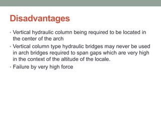 Disadvantages
• Vertical hydraulic column being required to be located in
the center of the arch
• Vertical column type hydraulic bridges may never be used
in arch bridges required to span gaps which are very high
in the context of the altitude of the locale.
• Failure by very high force
 