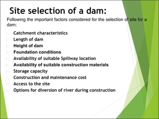 Following the important factors considered for the selection of site for a
dam:
Site selection of a dam:
1) Catchment characteristics
2) Length of dam
3) Height of dam
4) Foundation conditions
5) Availability of suitable Spillway location
6) Availability of suitable construction materials
6) Storage capacity
7) Construction and maintenance cost
8) Access to the site
9) Options for diversion of river during construction
 
